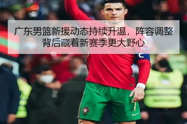 广东男篮新援动态持续升温，阵容调整背后藏着新赛季更大野心 - qixingcai