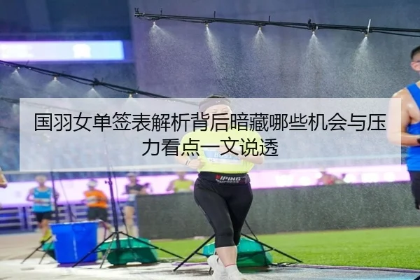 国羽女单签表解析背后暗藏哪些机会与压力看点一文说透（qixingcai）