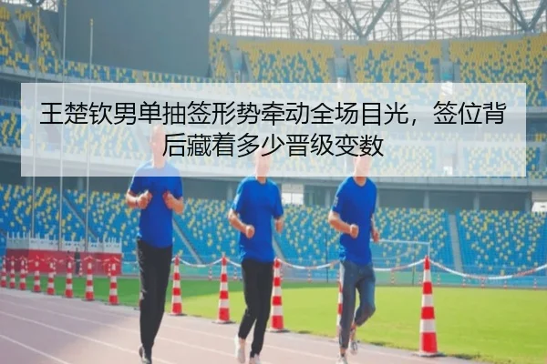 王楚钦男单抽签形势牵动全场目光，签位背后藏着多少晋级变数（qixingcai）